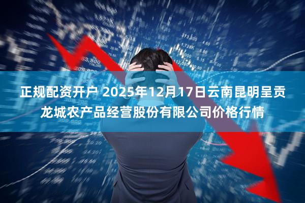 正规配资开户 2025年12月17日云南昆明呈贡龙城农产品经营股份有限公司价格行情