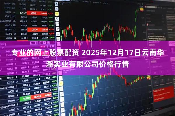 专业的网上股票配资 2025年12月17日云南华潮实业有限公司价格行情
