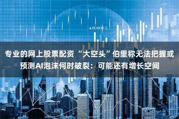 专业的网上股票配资 “大空头”伯里称无法把握或预测AI泡沫何时破裂：可能还有增长空间