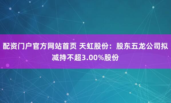 配资门户官方网站首页 天虹股份：股东五龙公司拟减持不超3.00%股份