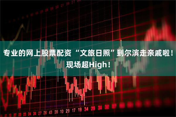 专业的网上股票配资 “文旅日照”到尔滨走亲戚啦！现场超High！