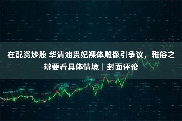 在配资炒股 华清池贵妃裸体雕像引争议，雅俗之辨要看具体情境｜封面评论